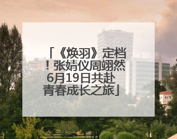 《焕羽》定档！张婧仪周翊然6月19日共赴青春成长之旅
