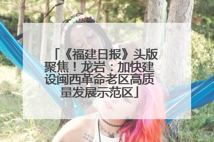 《福建日报》头版聚焦！龙岩：加快建设闽西革命老区高质量发展示范区