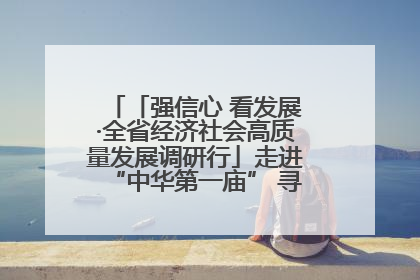 「强信心 看发展·全省经济社会高质量发展调研行」走进“中华第一庙” 寻根伏羲 祭祖龙城