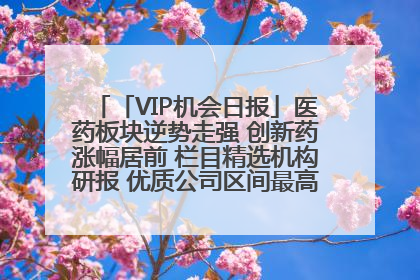 「VIP机会日报」医药板块逆势走强 创新药涨幅居前 栏目精选机构研报 优质公司区间最高涨34.9%