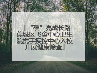 “碘”亮成长路 蕉城区飞鸾中心卫生院携手疾控中心入校开展健康筛查