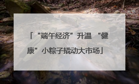 “端午经济”升温 “健康”小粽子撬动大市场