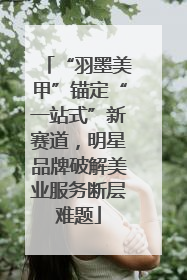 “羽墨美甲”锚定“一站式”新赛道，明星品牌破解美业服务断层难题