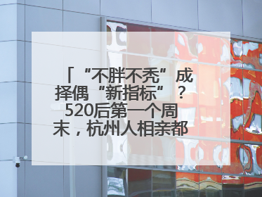 “不胖不秃”成择偶“新指标”？520后第一个周末，杭州人相亲都聊什么