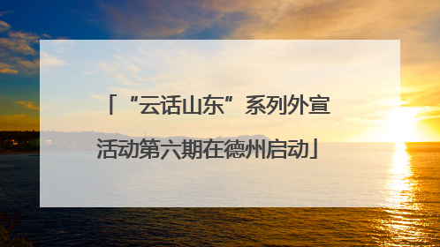 “云话山东”系列外宣活动第六期在德州启动