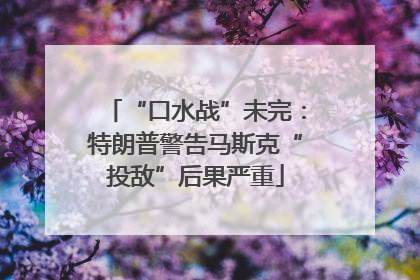 “口水战”未完：特朗普警告马斯克“投敌”后果严重