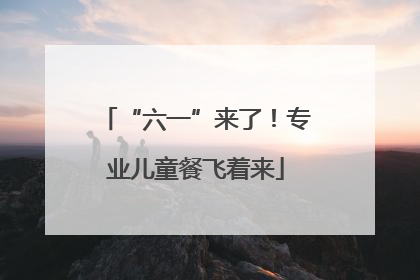 “六一”来了！专业儿童餐飞着来