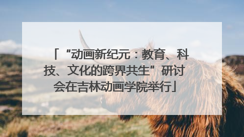 “动画新纪元：教育、科技、文化的跨界共生”研讨会在吉林动画学院举行