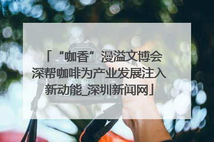 “咖香”漫溢文博会 深帮咖啡为产业发展注入新动能_深圳新闻网