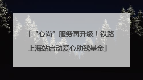 “心尚”服务再升级！铁路上海站启动爱心助残基金