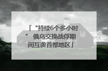“持续6个多小时” 俄乌交换战俘期间互袭首都地区