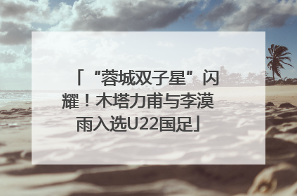 “蓉城双子星”闪耀！木塔力甫与李漠雨入选U22国足