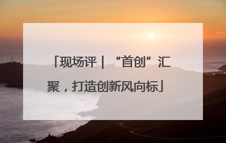 现场评｜“首创”汇聚，打造创新风向标