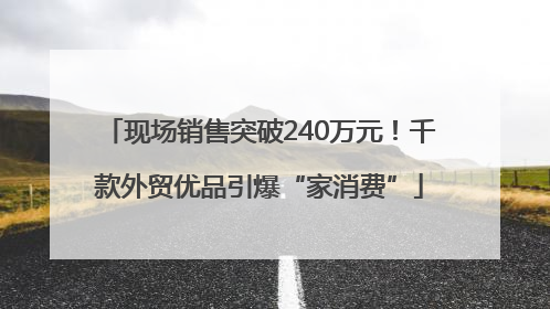 现场销售突破240万元！千款外贸优品引爆“家消费”