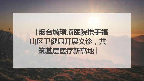 烟台毓璜顶医院携手福山区卫健局开展义诊，共筑基层医疗新高地