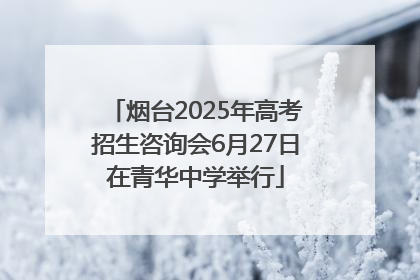 烟台2025年高考招生咨询会6月27日在青华中学举行