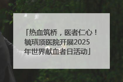 热血筑桥，医者仁心！毓璜顶医院开展2025年世界献血者日活动