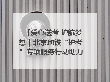 爱心送考 护航梦想｜北京地铁“护考”专项服务行动助力考生无忧赴考