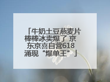 牛奶土豆燕麦片棒棒冰卖爆了 京东京喜自营618涌现“爆单王”