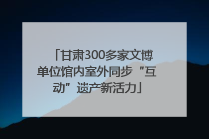 甘肃300多家文博单位馆内室外同步“互动”遗产新活力