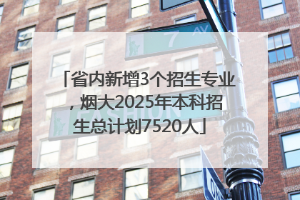 省内新增3个招生专业，烟大2025年本科招生总计划7520人