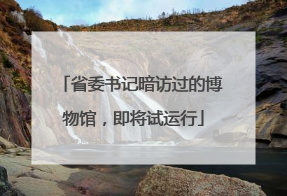省委书记暗访过的博物馆，即将试运行