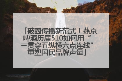 破圈传播新范式！燕京啤酒历届510如何用“三贯穿五纵横六点连线”重塑国民品牌声量