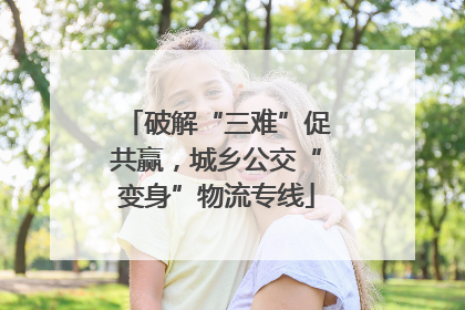 破解“三难”促共赢，城乡公交“变身”物流专线
