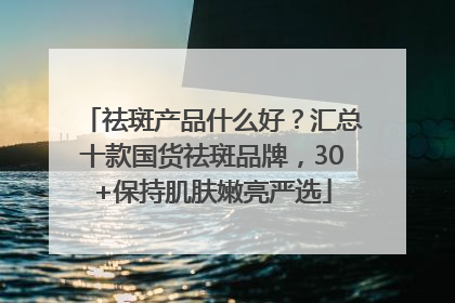 祛斑产品什么好？汇总十款国货祛斑品牌，30+保持肌肤嫩亮严选