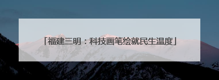 福建三明：科技画笔绘就民生温度