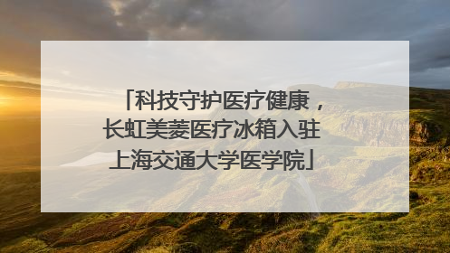 科技守护医疗健康，长虹美菱医疗冰箱入驻上海交通大学医学院