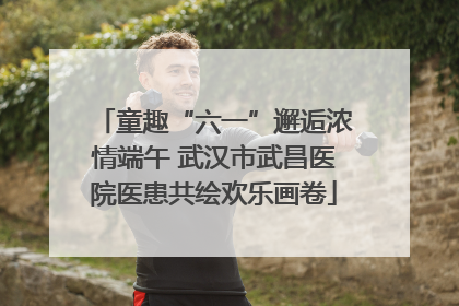 童趣“六一”邂逅浓情端午 武汉市武昌医院医患共绘欢乐画卷