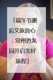 端午节邂逅文旅真心：常州恐龙园开启美好旅程