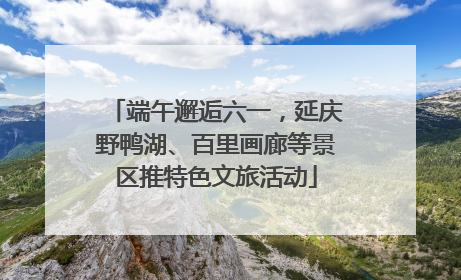 端午邂逅六一，延庆野鸭湖、百里画廊等景区推特色文旅活动