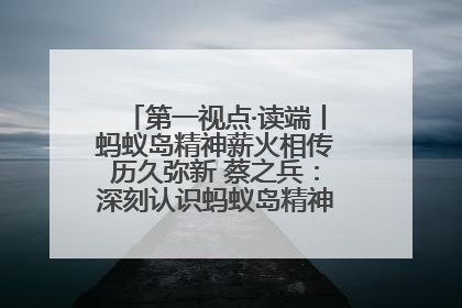 第一视点·读端丨蚂蚁岛精神薪火相传历久弥新 蔡之兵：深刻认识蚂蚁岛精神的“精气神”