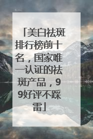 美白祛斑排行榜前十名，国家唯一认证的祛斑产品，99好评不踩雷