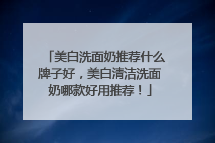 美白洗面奶推荐什么牌子好，美白清洁洗面奶哪款好用推荐！