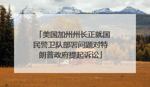 美国加州州长正就国民警卫队部署问题对特朗普政府提起诉讼
