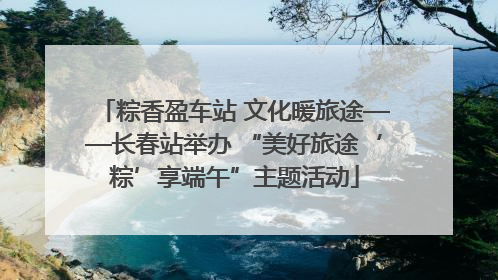 粽香盈车站 文化暖旅途——长春站举办 “美好旅途‘粽’享端午”主题活动