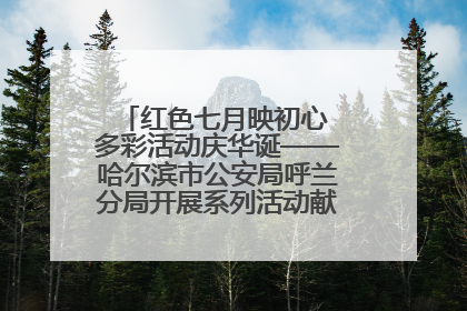 红色七月映初心 多彩活动庆华诞——哈尔滨市公安局呼兰分局开展系列活动献礼党的生日