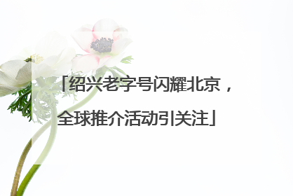 绍兴老字号闪耀北京，全球推介活动引关注
