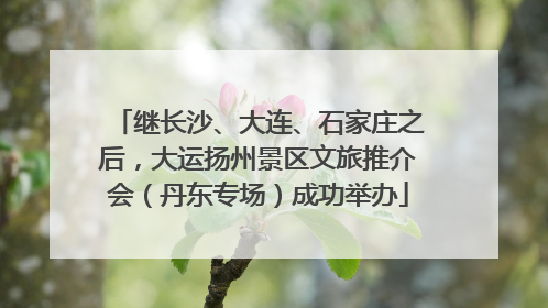 继长沙、大连、石家庄之后，大运扬州景区文旅推介会（丹东专场）成功举办