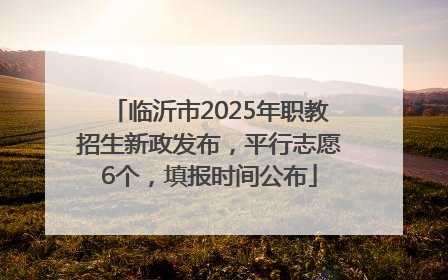 临沂市2025年职教招生新政发布，平行志愿6个，填报时间公布