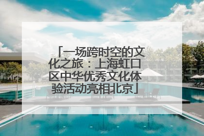 一场跨时空的文化之旅：上海虹口区中华优秀文化体验活动亮相北京