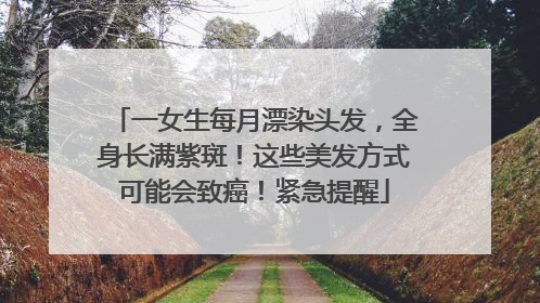 一女生每月漂染头发，全身长满紫斑！这些美发方式可能会致癌！紧急提醒
