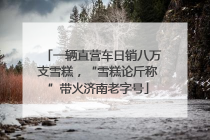 一辆直营车日销八万支雪糕，“雪糕论斤称”带火济南老字号