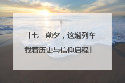 七一前夕，这趟列车载着历史与信仰启程