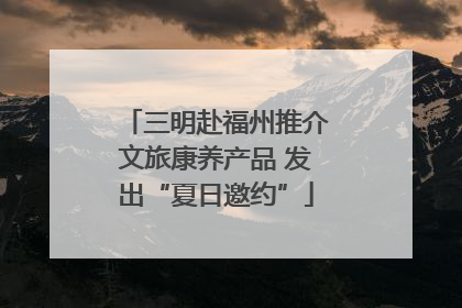 三明赴福州推介文旅康养产品 发出“夏日邀约”