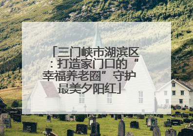 三门峡市湖滨区：打造家门口的“幸福养老圈”守护最美夕阳红