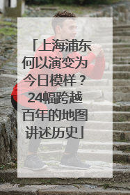 上海浦东何以演变为今日模样？24幅跨越百年的地图讲述历史